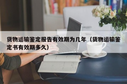 货物运输鉴定报告有效期为几年（货物运输鉴定书有效期多久）