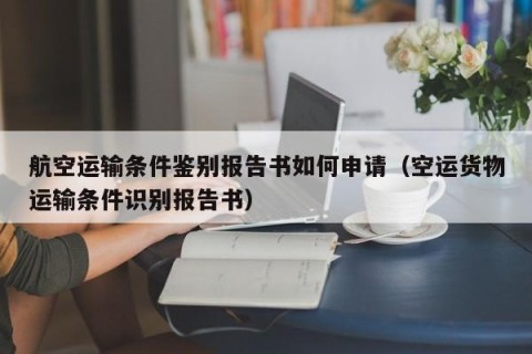 航空运输条件鉴别报告书如何申请（空运货物运输条件识别报告书）