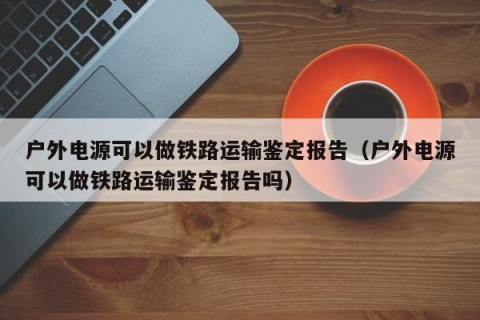 户外电源可以做铁路运输鉴定报告（户外电源可以做铁路运输鉴定报告吗）