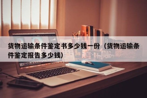 货物运输条件鉴定书多少钱一份（货物运输条件鉴定报告多少钱）
