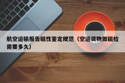 航空运输报告磁性鉴定规范（空运货物做磁检需要多久）