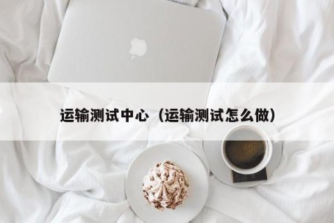 运输测试中心（运输测试怎么做）