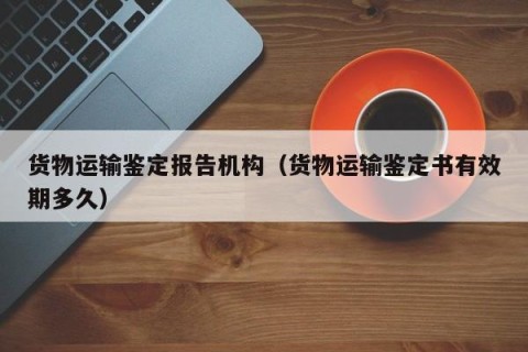 货物运输鉴定报告机构（货物运输鉴定书有效期多久）