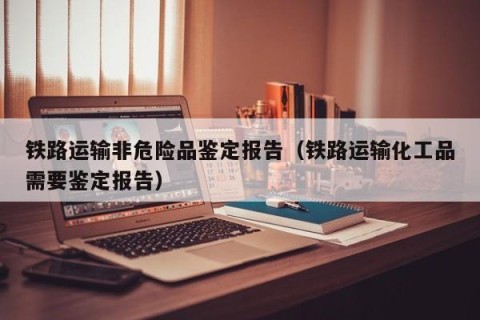 铁路运输非危险品鉴定报告（铁路运输化工品需要鉴定报告）
