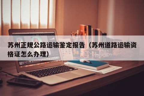 苏州正规公路运输鉴定报告（苏州道路运输资格证怎么办理）