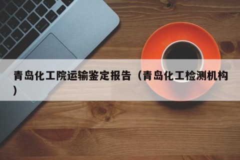 青岛化工院运输鉴定报告（青岛化工检测机构）