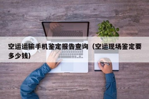 空运运输手机鉴定报告查询（空运现场鉴定要多少钱）