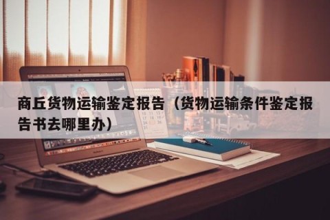 商丘货物运输鉴定报告（货物运输条件鉴定报告书去哪里办）