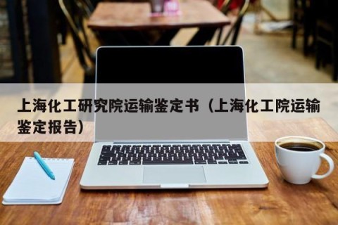 上海化工研究院运输鉴定书（上海化工院运输鉴定报告）