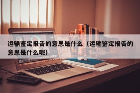 运输鉴定报告的意思是什么（运输鉴定报告的意思是什么呢）