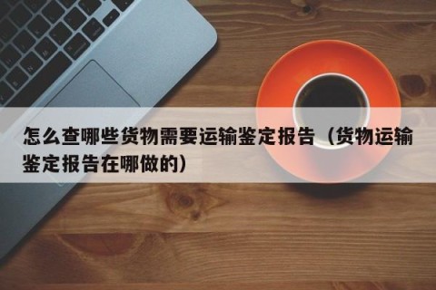 怎么查哪些货物需要运输鉴定报告（货物运输鉴定报告在哪做的）