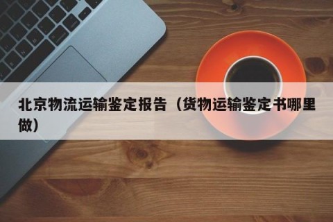 北京物流运输鉴定报告（货物运输鉴定书哪里做）