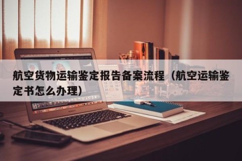 航空货物运输鉴定报告备案流程（航空运输鉴定书怎么办理）