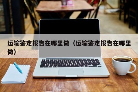 运输鉴定报告在哪里做（运输鉴定报告在哪里做）