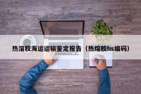 热溶胶海运运输鉴定报告（热熔胶hs编码）