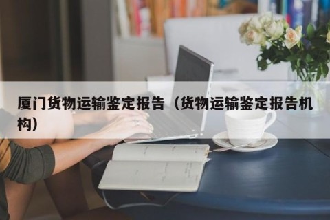 厦门货物运输鉴定报告（货物运输鉴定报告机构）