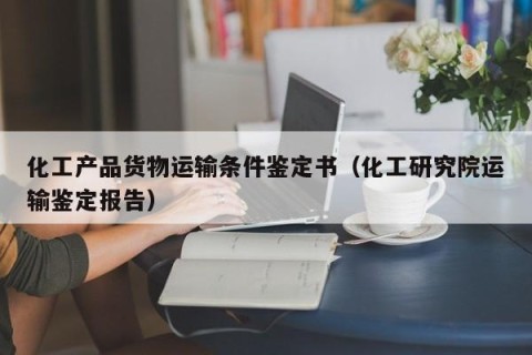 化工产品货物运输条件鉴定书（化工研究院运输鉴定报告）