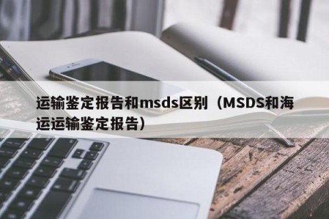 运输鉴定报告和msds区别（MSDS和海运运输鉴定报告）