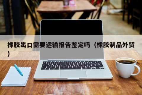 橡胶出口需要运输报告鉴定吗（橡胶制品外贸）