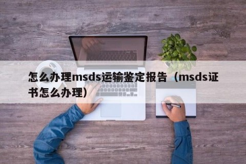 怎么办理msds运输鉴定报告（msds证书怎么办理）