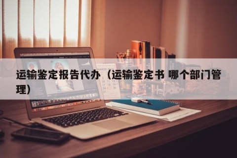 运输鉴定报告代办（运输鉴定书 哪个部门管理）