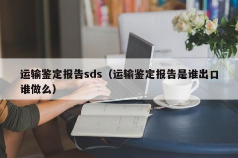 运输鉴定报告sds（运输鉴定报告是谁出口谁做么）