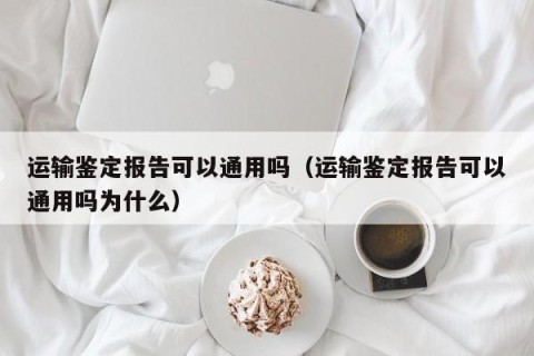 运输鉴定报告可以通用吗（运输鉴定报告可以通用吗为什么）
