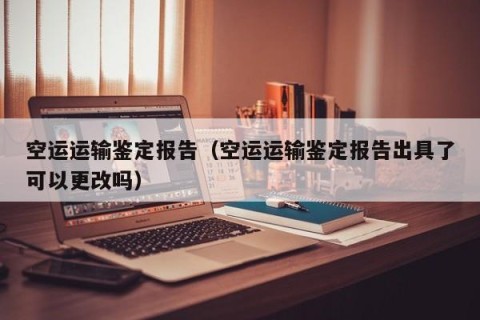 空运运输鉴定报告（空运运输鉴定报告出具了可以更改吗）