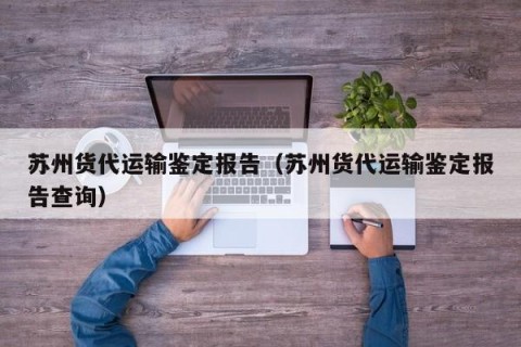 苏州货代运输鉴定报告（苏州货代运输鉴定报告查询）