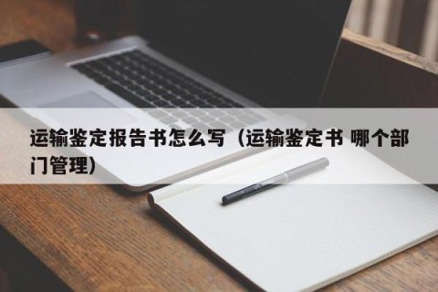 运输鉴定报告书怎么写（运输鉴定书 哪个部门管理）