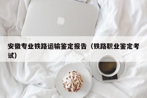 安徽专业铁路运输鉴定报告（铁路职业鉴定考试）