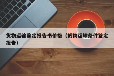 货物运输鉴定报告书价格（货物运输条件鉴定报告）