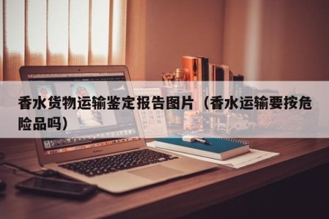 香水货物运输鉴定报告图片（香水运输要按危险品吗）