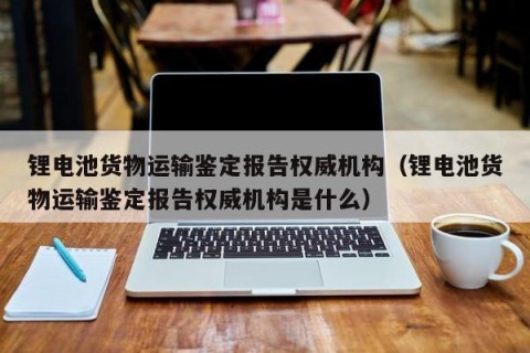 锂电池货物运输鉴定报告权威机构（锂电池货物运输鉴定报告权威机构是什么）