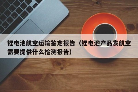 锂电池航空运输鉴定报告（锂电池产品发航空需要提供什么检测报告）