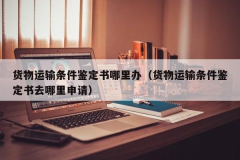 货物运输条件鉴定书哪里办（货物运输条件鉴定书去哪里申请）