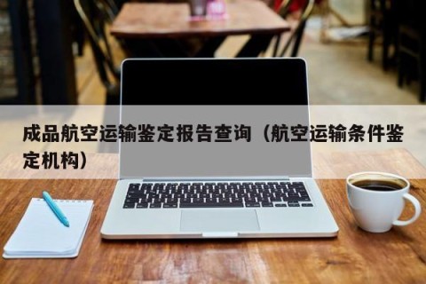 成品航空运输鉴定报告查询（航空运输条件鉴定机构）