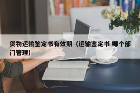 货物运输鉴定书有效期（运输鉴定书 哪个部门管理）