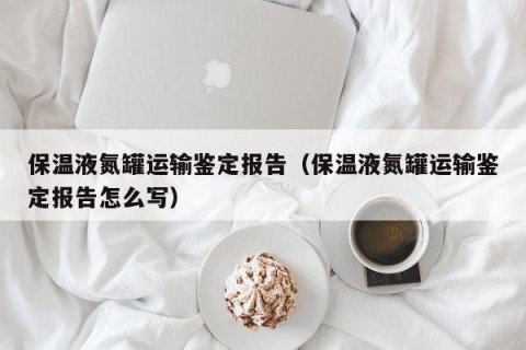 保温液氮罐运输鉴定报告（保温液氮罐运输鉴定报告怎么写）