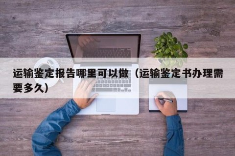 运输鉴定报告哪里可以做（运输鉴定书办理需要多久）