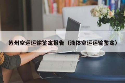 苏州空运运输鉴定报告（液体空运运输鉴定）
