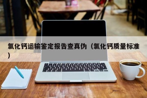 氯化钙运输鉴定报告查真伪（氯化钙质量标准）