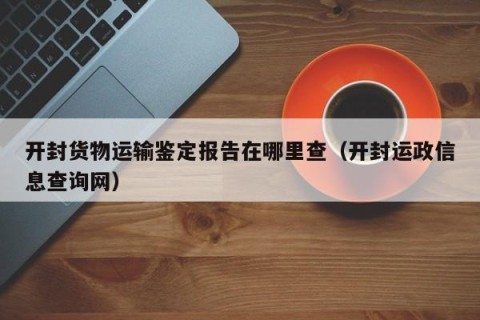 开封货物运输鉴定报告在哪里查（开封运政信息查询网）