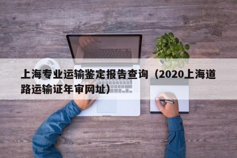 上海专业运输鉴定报告查询（2020上海道路运输证年审网址）