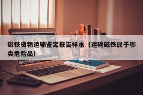 磁铁货物运输鉴定报告样本（运输磁铁属于哪类危险品）