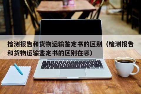 检测报告和货物运输鉴定书的区别（检测报告和货物运输鉴定书的区别在哪）