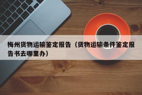 梅州货物运输鉴定报告（货物运输条件鉴定报告书去哪里办）