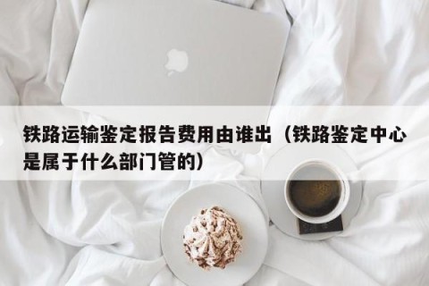 铁路运输鉴定报告费用由谁出（铁路鉴定中心是属于什么部门管的）