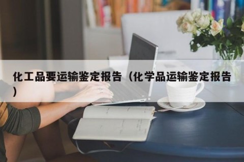 化工品要运输鉴定报告（化学品运输鉴定报告）