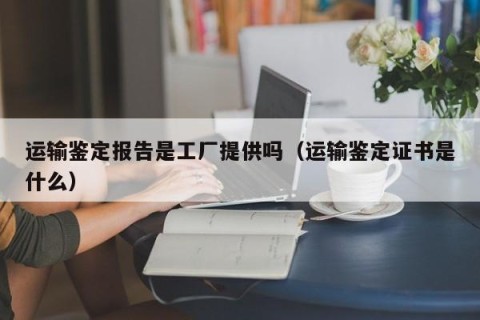 运输鉴定报告是工厂提供吗（运输鉴定证书是什么）